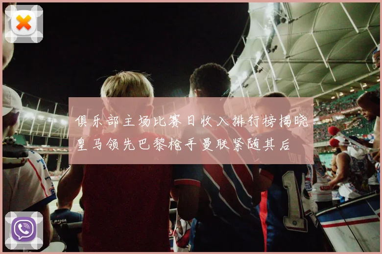俱乐部主场比赛日收入排行榜揭晓皇马领先巴黎枪手曼联紧随其后