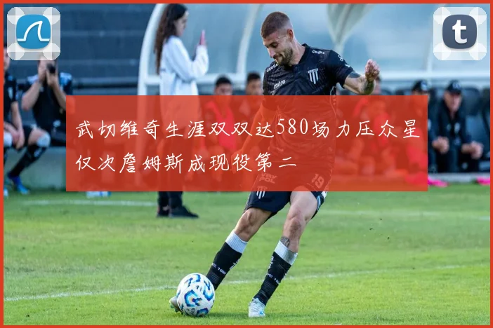 武切维奇生涯双双达580场力压众星仅次詹姆斯成现役第二