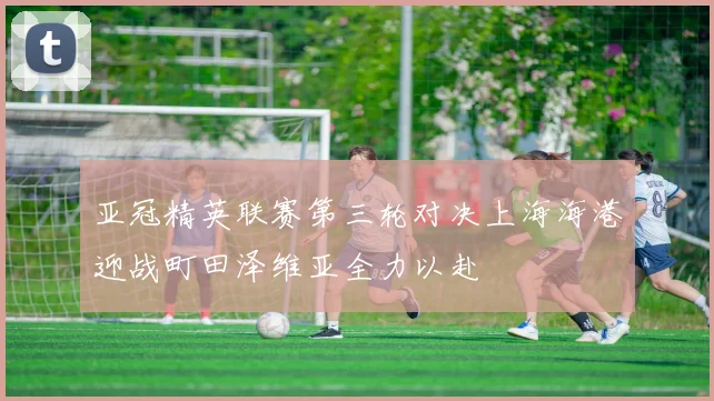 亚冠精英联赛第三轮对决上海海港迎战町田泽维亚全力以赴